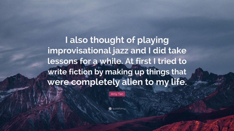 Amy Tan Quote: “I also thought of playing improvisational jazz and I did take lessons for a while. At first I tried to write fiction by making up things that were completely alien to my life.”