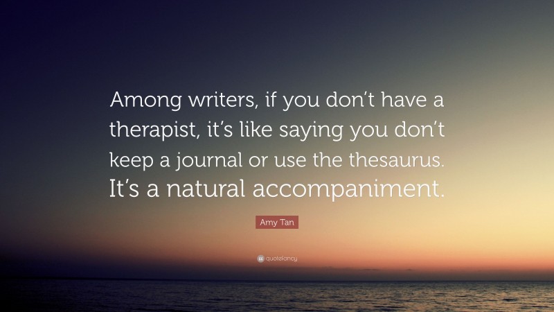 Amy Tan Quote: “Among writers, if you don’t have a therapist, it’s like saying you don’t keep a journal or use the thesaurus. It’s a natural accompaniment.”