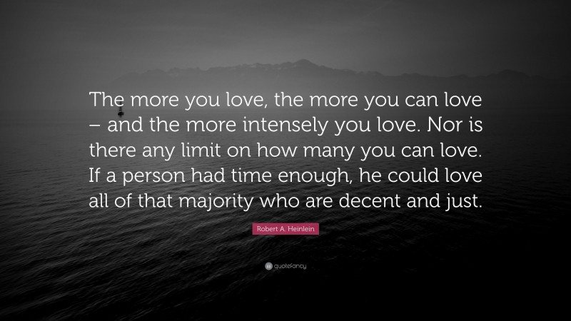 Robert A. Heinlein Quote: “The more you love, the more you can love – and the more intensely you love. Nor is there any limit on how many you can love. If a person had time enough, he could love all of that majority who are decent and just.”