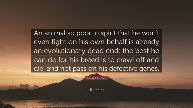 Robert A. Heinlein Quote: “An animal so poor in spirit that he won’t even fight on his own behalf is already an evolutionary dead end; the best he can do for his breed is to crawl off and die, and not pass on his defective genes.”