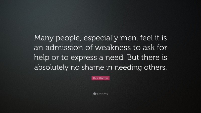 Rick Warren Quote: “Many people, especially men, feel it is an admission of weakness to ask for help or to express a need. But there is absolutely no shame in needing others.”