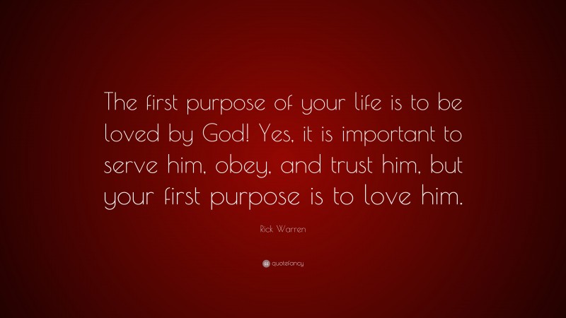 Rick Warren Quote: “The first purpose of your life is to be loved by God! Yes, it is important to serve him, obey, and trust him, but your first purpose is to love him.”