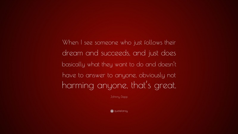 Johnny Depp Quote: “When I see someone who just follows their dream and succeeds, and just does basically what they want to do and doesn’t have to answer to anyone, obviously not harming anyone, that’s great.”