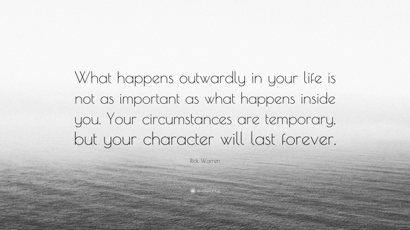 Rick Warren Quote: “What happens outwardly in your life is not as important as what happens inside you. Your circumstances are temporary, but your character will last forever.”