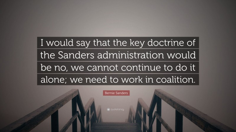 Bernie Sanders Quote: “I would say that the key doctrine of the Sanders administration would be no, we cannot continue to do it alone; we need to work in coalition.”