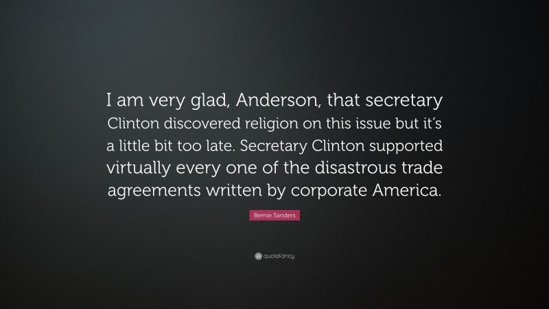 Bernie Sanders Quote: “I am very glad, Anderson, that secretary Clinton discovered religion on this issue but it’s a little bit too late. Secretary Clinton supported virtually every one of the disastrous trade agreements written by corporate America.”