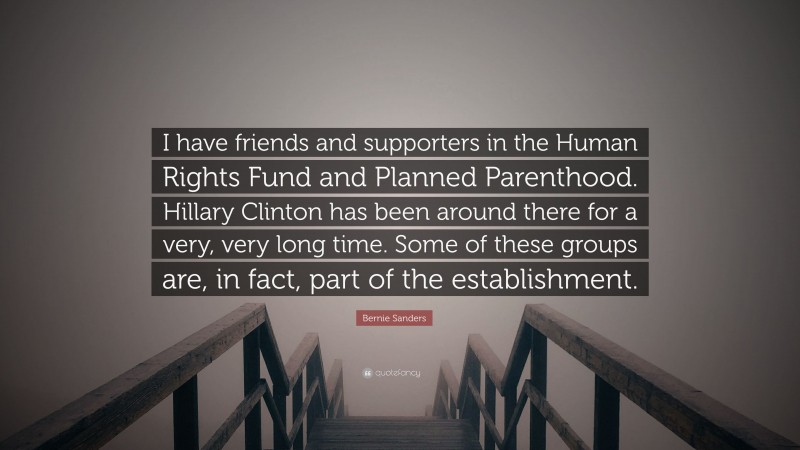 Bernie Sanders Quote: “I have friends and supporters in the Human Rights Fund and Planned Parenthood. Hillary Clinton has been around there for a very, very long time. Some of these groups are, in fact, part of the establishment.”