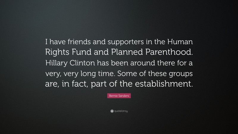 Bernie Sanders Quote: “I have friends and supporters in the Human Rights Fund and Planned Parenthood. Hillary Clinton has been around there for a very, very long time. Some of these groups are, in fact, part of the establishment.”