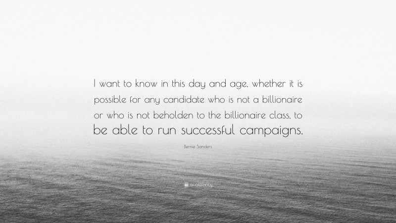 Bernie Sanders Quote: “I want to know in this day and age, whether it is possible for any candidate who is not a billionaire or who is not beholden to the billionaire class, to be able to run successful campaigns.”