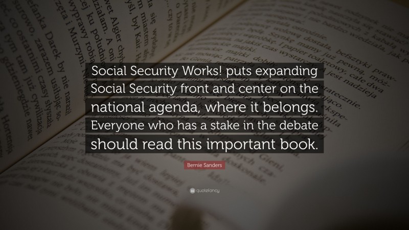 Bernie Sanders Quote: “Social Security Works! puts expanding Social Security front and center on the national agenda, where it belongs. Everyone who has a stake in the debate should read this important book.”