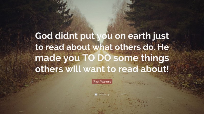 Rick Warren Quote: “God didnt put you on earth just to read about what others do. He made you TO DO some things others will want to read about!”