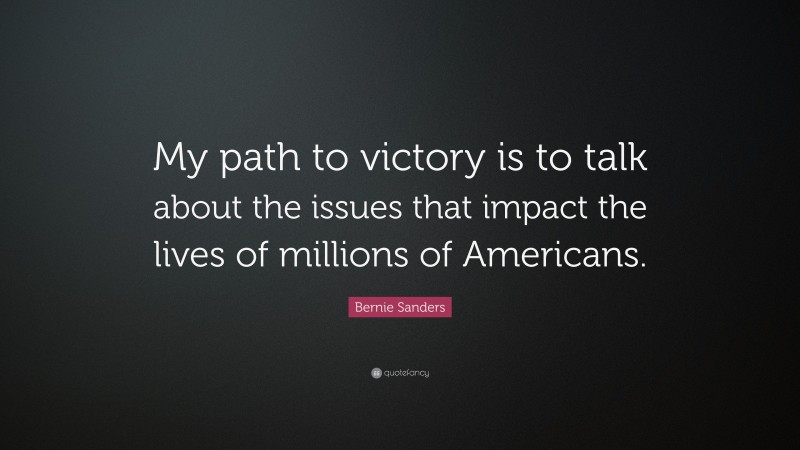 Bernie Sanders Quote: “My path to victory is to talk about the issues that impact the lives of millions of Americans.”