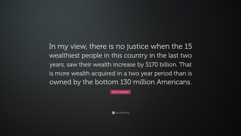Bernie Sanders Quote: “In my view, there is no justice when the 15 wealthiest people in this country in the last two years, saw their wealth increase by $170 billion. That is more wealth acquired in a two year period than is owned by the bottom 130 million Americans.”
