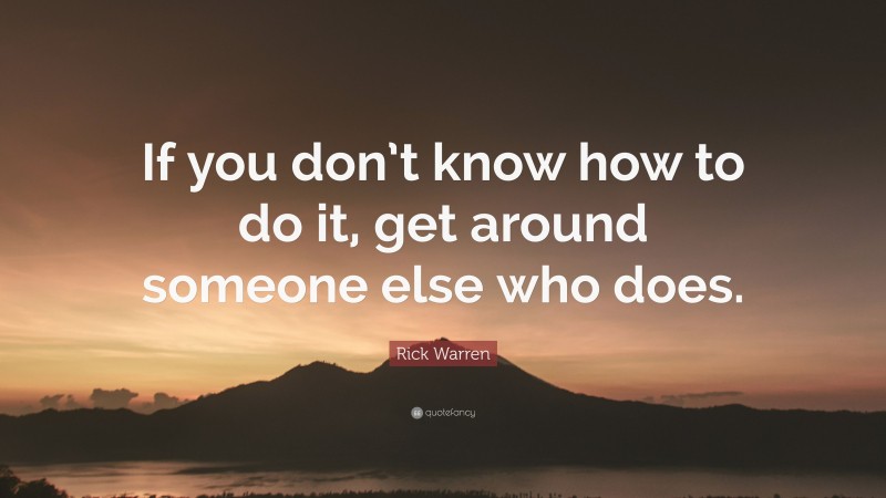 Rick Warren Quote: “If you don’t know how to do it, get around someone else who does.”