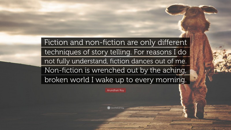 Arundhati Roy Quote: “Fiction and non-fiction are only different techniques of story telling. For reasons I do not fully understand, fiction dances out of me. Non-fiction is wrenched out by the aching, broken world I wake up to every morning.”
