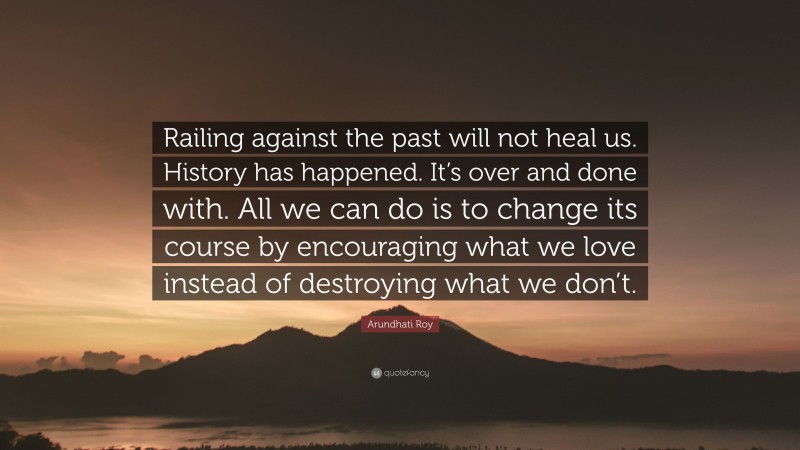 Arundhati Roy Quote: “Railing against the past will not heal us. History has happened. It’s over and done with. All we can do is to change its course by encouraging what we love instead of destroying what we don’t.”