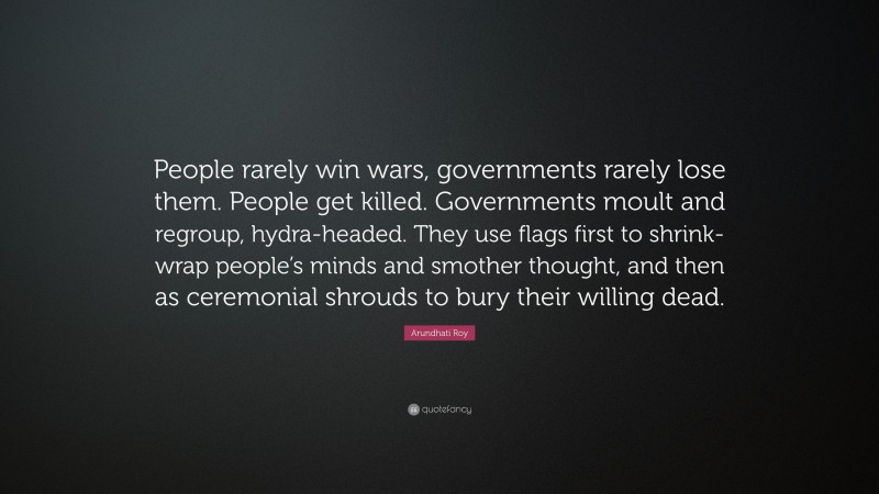 Arundhati Roy Quote: “People rarely win wars, governments rarely lose them. People get killed. Governments moult and regroup, hydra-headed. They use flags first to shrink-wrap people’s minds and smother thought, and then as ceremonial shrouds to bury their willing dead.”