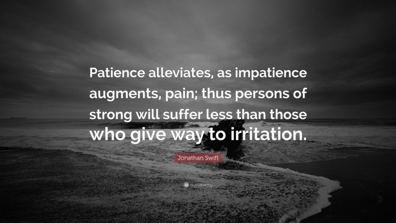 Jonathan Swift Quote: “Patience alleviates, as impatience augments, pain; thus persons of strong will suffer less than those who give way to irritation.”