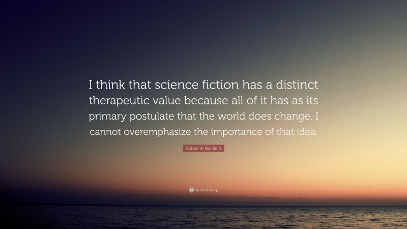 Robert A. Heinlein Quote: “I think that science fiction has a distinct therapeutic value because all of it has as its primary postulate that the world does change. I cannot overemphasize the importance of that idea.”