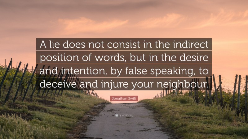 Jonathan Swift Quote: “A lie does not consist in the indirect position of words, but in the desire and intention, by false speaking, to deceive and injure your neighbour.”