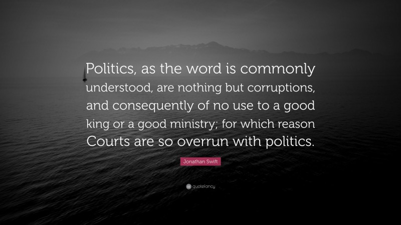 Jonathan Swift Quote: “Politics, as the word is commonly understood, are nothing but corruptions, and consequently of no use to a good king or a good ministry; for which reason Courts are so overrun with politics.”