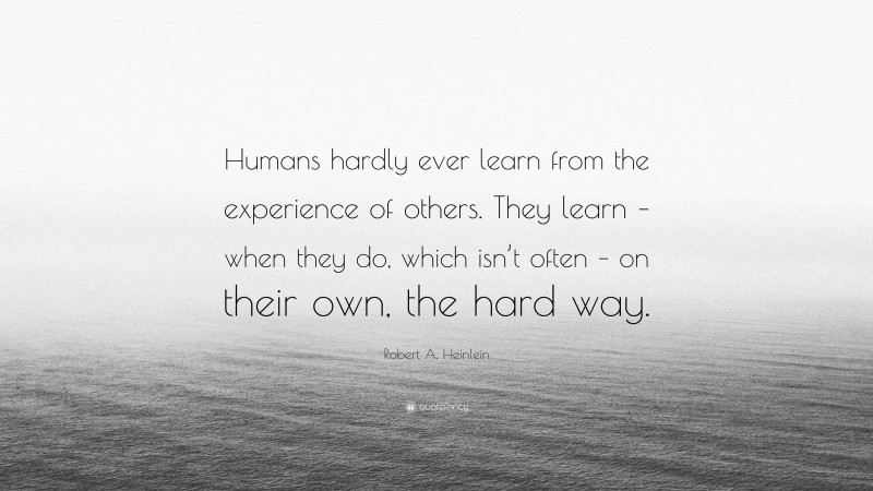 Robert A. Heinlein Quote: “Humans hardly ever learn from the experience of others. They learn – when they do, which isn’t often – on their own, the hard way.”