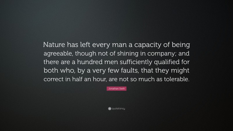 Jonathan Swift Quote: “Nature has left every man a capacity of being agreeable, though not of shining in company; and there are a hundred men sufficiently qualified for both who, by a very few faults, that they might correct in half an hour, are not so much as tolerable.”