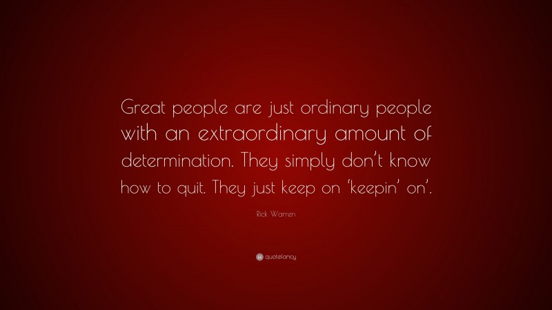 Rick Warren Quote: “Great people are just ordinary people with an extraordinary amount of determination. They simply don’t know how to quit. They just keep on ‘keepin’ on’.”
