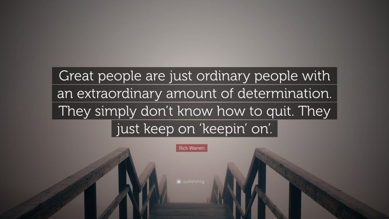 Rick Warren Quote: “Great people are just ordinary people with an extraordinary amount of determination. They simply don’t know how to quit. They just keep on ‘keepin’ on’.”