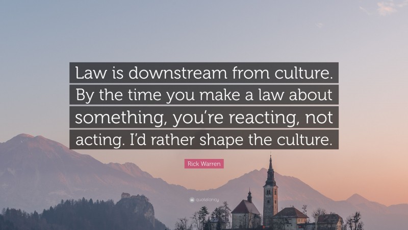 Rick Warren Quote: “Law is downstream from culture. By the time you make a law about something, you’re reacting, not acting. I’d rather shape the culture.”