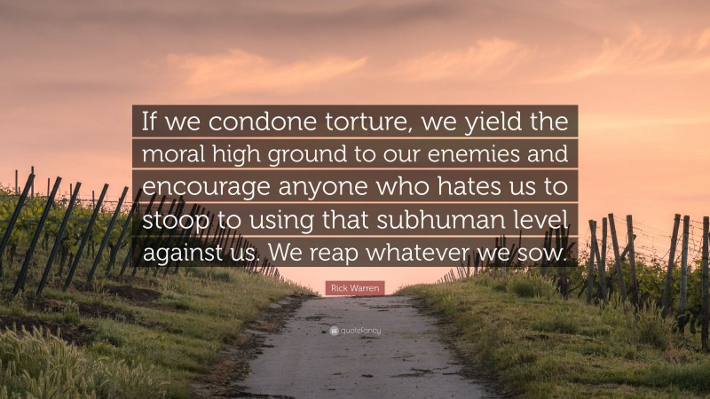Rick Warren Quote: “If we condone torture, we yield the moral high ground to our enemies and encourage anyone who hates us to stoop to using that subhuman level against us. We reap whatever we sow.”