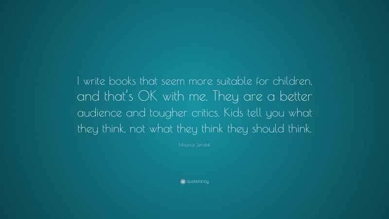 Maurice Sendak Quote: “I write books that seem more suitable for children, and that’s OK with me. They are a better audience and tougher critics. Kids tell you what they think, not what they think they should think.”