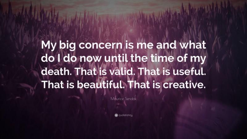 Maurice Sendak Quote: “My big concern is me and what do I do now until the time of my death. That is valid. That is useful. That is beautiful. That is creative.”