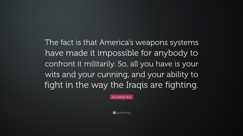 Arundhati Roy Quote: “The fact is that America’s weapons systems have made it impossible for anybody to confront it militarily. So, all you have is your wits and your cunning, and your ability to fight in the way the Iraqis are fighting.”