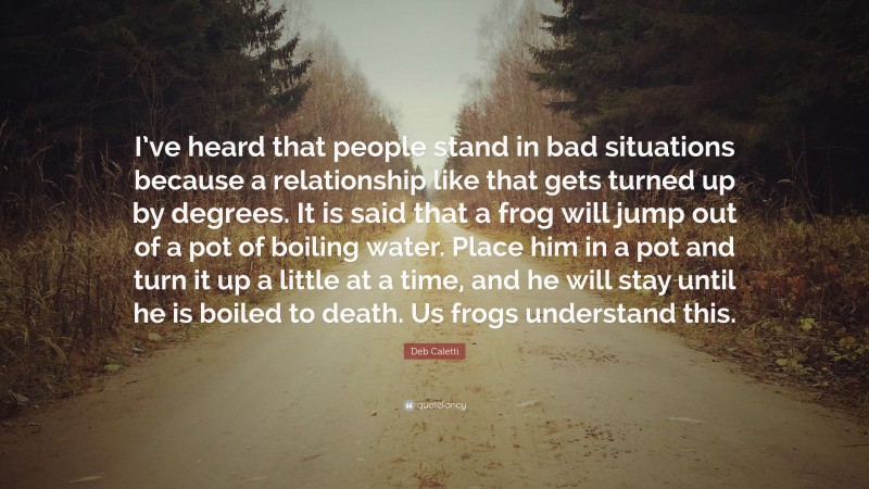 Deb Caletti Quote: “I’ve heard that people stand in bad situations because a relationship like that gets turned up by degrees. It is said that a frog will jump out of a pot of boiling water. Place him in a pot and turn it up a little at a time, and he will stay until he is boiled to death. Us frogs understand this.”