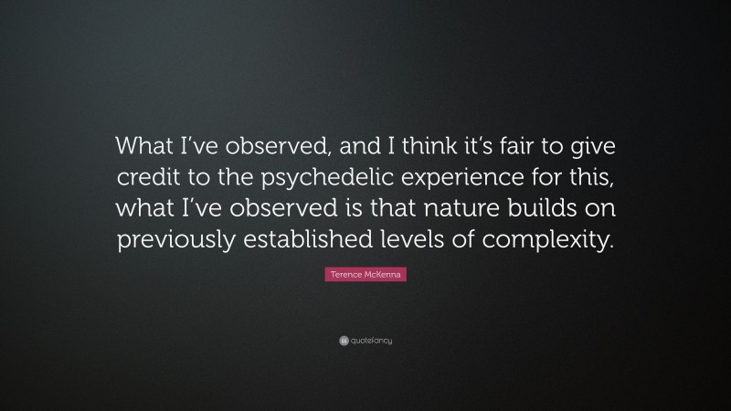 Terence McKenna Quote: “What I’ve observed, and I think it’s fair to give credit to the psychedelic experience for this, what I’ve observed is that nature builds on previously established levels of complexity.”
