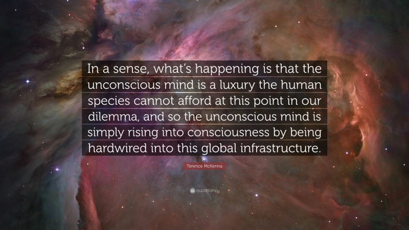 Terence McKenna Quote: “In a sense, what’s happening is that the unconscious mind is a luxury the human species cannot afford at this point in our dilemma, and so the unconscious mind is simply rising into consciousness by being hardwired into this global infrastructure.”