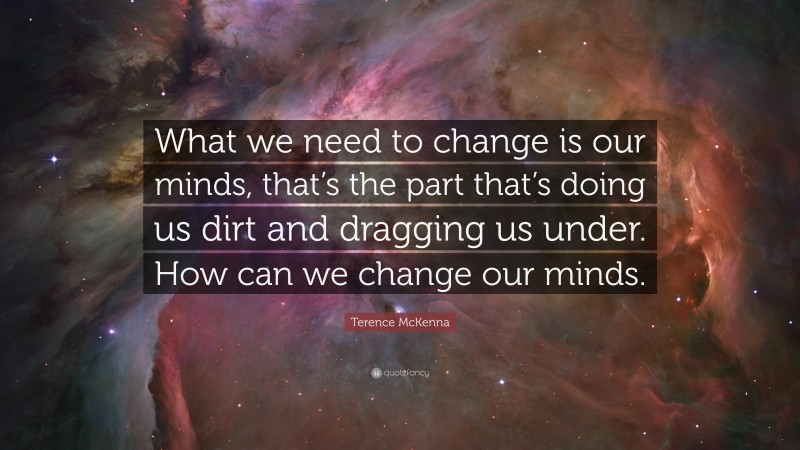Terence McKenna Quote: “What we need to change is our minds, that’s the part that’s doing us dirt and dragging us under. How can we change our minds.”