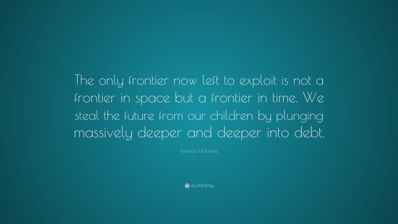 Terence McKenna Quote: “The only frontier now left to exploit is not a frontier in space but a frontier in time. We steal the future from our children by plunging massively deeper and deeper into debt.”