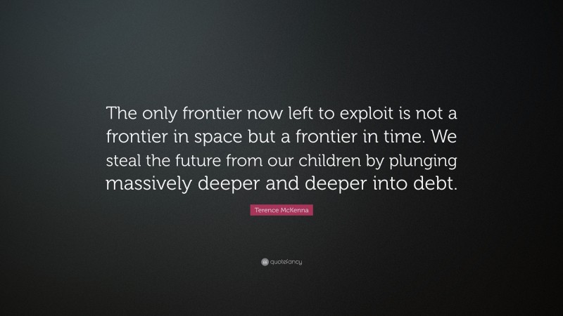 Terence McKenna Quote: “The only frontier now left to exploit is not a frontier in space but a frontier in time. We steal the future from our children by plunging massively deeper and deeper into debt.”