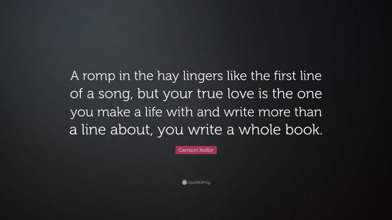 Garrison Keillor Quote: “A romp in the hay lingers like the first line of a song, but your true love is the one you make a life with and write more than a line about, you write a whole book.”