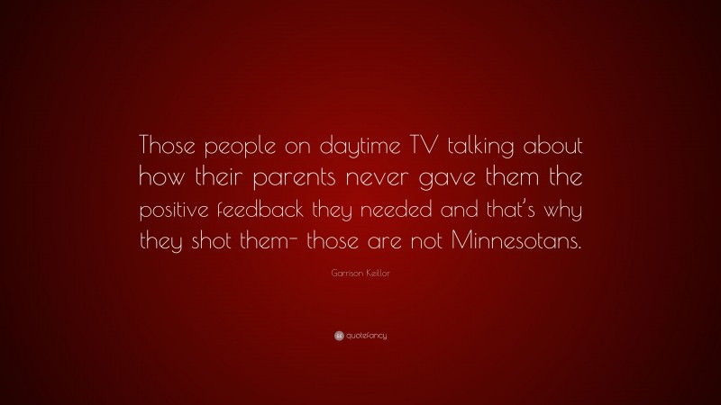 Garrison Keillor Quote: “Those people on daytime TV talking about how their parents never gave them the positive feedback they needed and that’s why they shot them- those are not Minnesotans.”
