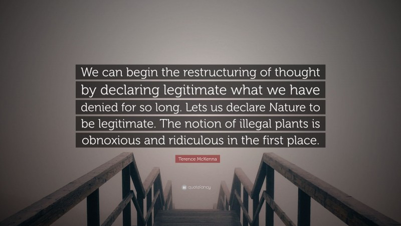 Terence McKenna Quote: “We can begin the restructuring of thought by declaring legitimate what we have denied for so long. Lets us declare Nature to be legitimate. The notion of illegal plants is obnoxious and ridiculous in the first place.”