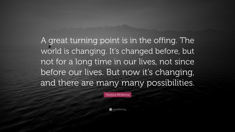 Terence McKenna Quote: “A great turning point is in the offing. The world is changing. It’s changed before, but not for a long time in our lives, not since before our lives. But now it’s changing, and there are many many possibilities.”