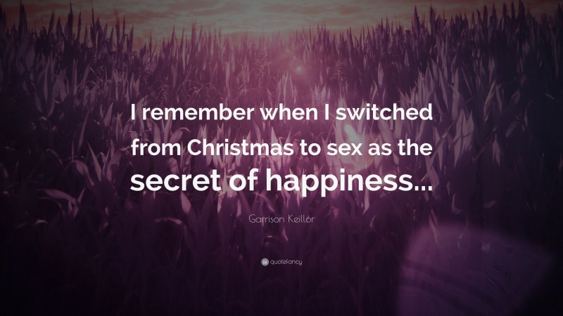 Garrison Keillor Quote: “I remember when I switched from Christmas to sex as the secret of happiness...”