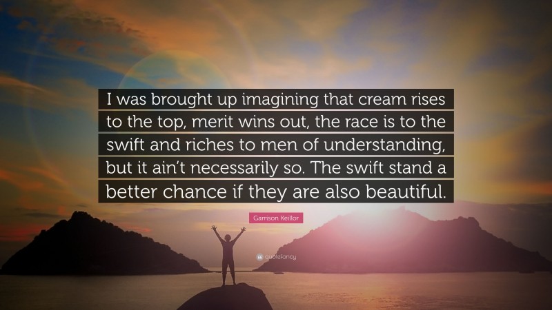 Garrison Keillor Quote: “I was brought up imagining that cream rises to the top, merit wins out, the race is to the swift and riches to men of understanding, but it ain’t necessarily so. The swift stand a better chance if they are also beautiful.”