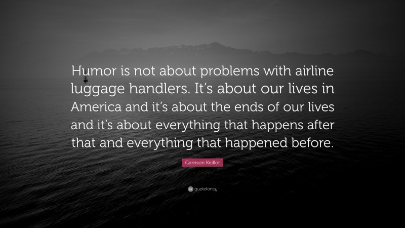 Garrison Keillor Quote: “Humor is not about problems with airline luggage handlers. It’s about our lives in America and it’s about the ends of our lives and it’s about everything that happens after that and everything that happened before.”
