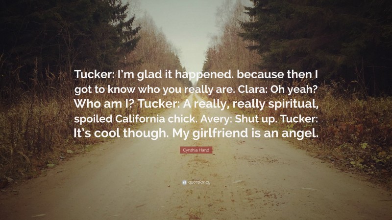 Cynthia Hand Quote: “Tucker: I’m glad it happened. because then I got to know who you really are. Clara: Oh yeah? Who am I? Tucker: A really, really spiritual, spoiled California chick. Avery: Shut up. Tucker: It’s cool though. My girlfriend is an angel.”
