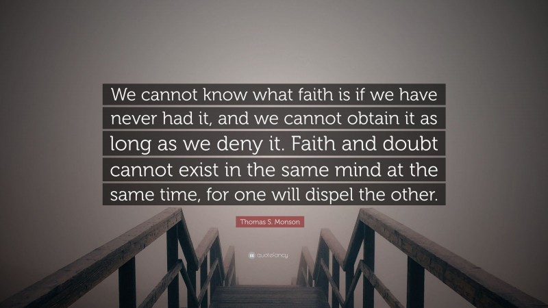 Thomas S. Monson Quote: “We cannot know what faith is if we have never had it, and we cannot obtain it as long as we deny it. Faith and doubt cannot exist in the same mind at the same time, for one will dispel the other.”