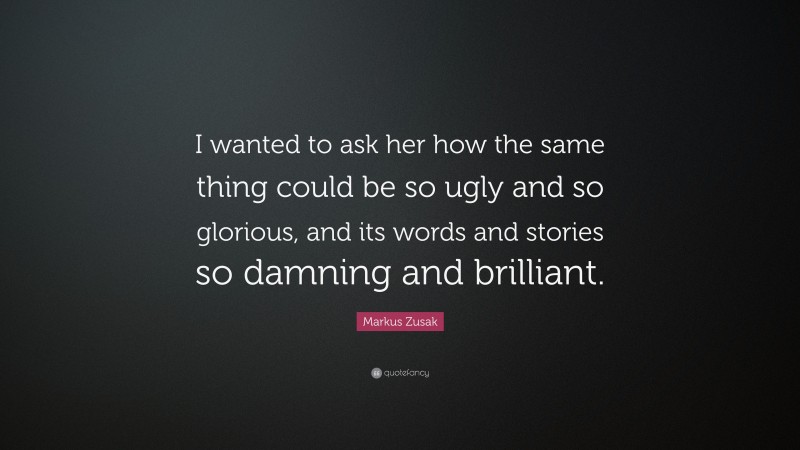 Markus Zusak Quote: “I wanted to ask her how the same thing could be so ugly and so glorious, and its words and stories so damning and brilliant.”
